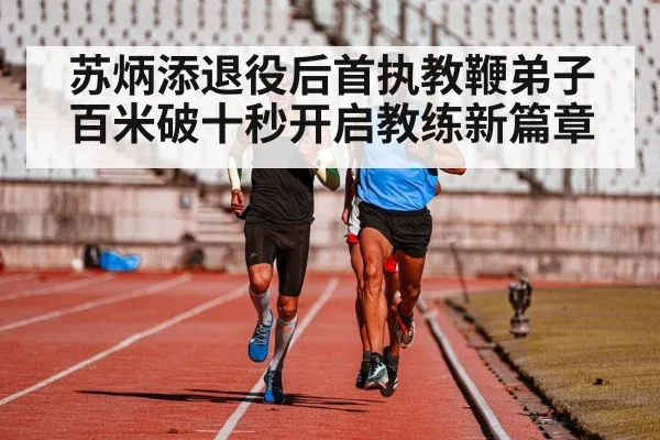 苏炳添退役后首执教鞭弟子百米破十秒开启教练新篇章