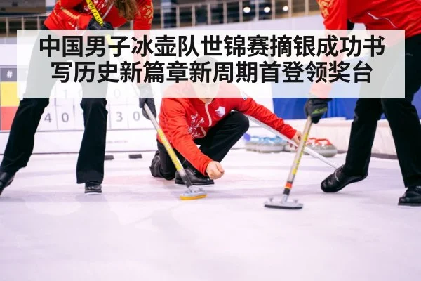 中国男子冰壶队世锦赛摘银成功书写历史新篇章新周期首登领奖台