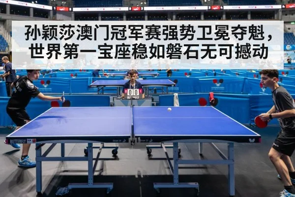 孙颖莎澳门冠军赛强势卫冕夺魁，世界第一宝座稳如磐石无可撼动