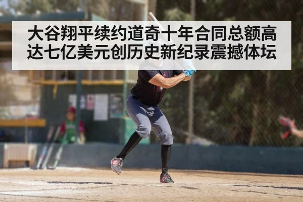 大谷翔平续约道奇十年合同总额高达七亿美元创历史新纪录震撼体坛